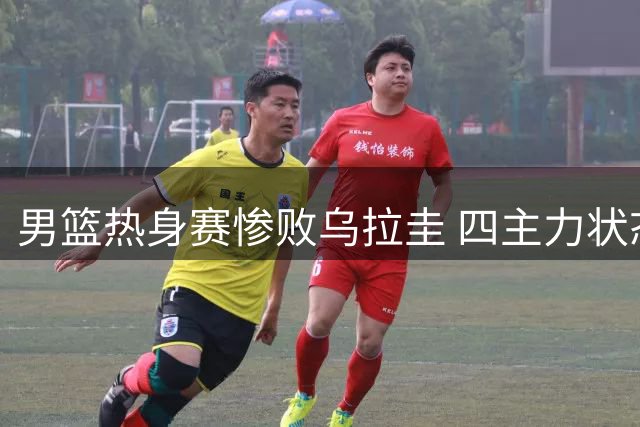 男篮热身赛惨败乌拉圭 四主力状态低迷引担忧